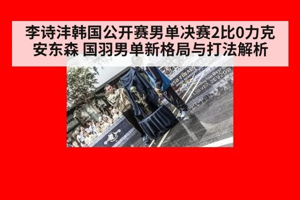 李诗沣韩国公开赛男单决赛2比0力克安东森 国羽男单新格局与打法解析
