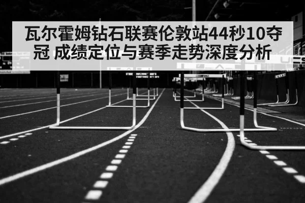 瓦尔霍姆钻石联赛伦敦站44秒10夺冠 成绩定位与赛季走势深度分析